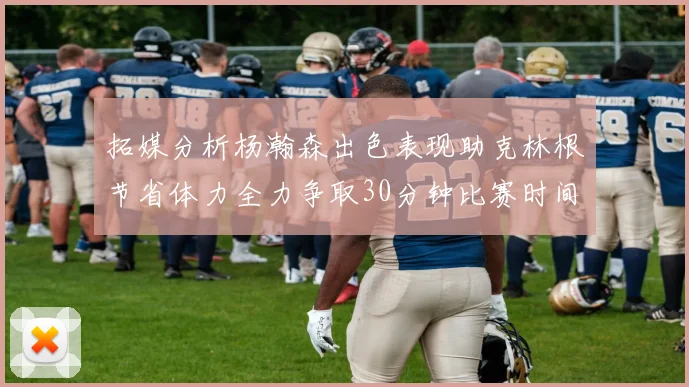 拓媒分析杨瀚森出色表现助克林根节省体力全力争取30分钟比赛时间