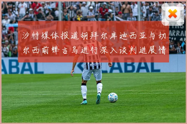 沙特媒体报道胡拜尔库迪西亚与切尔西前锋吉乌进行深入谈判进展情况