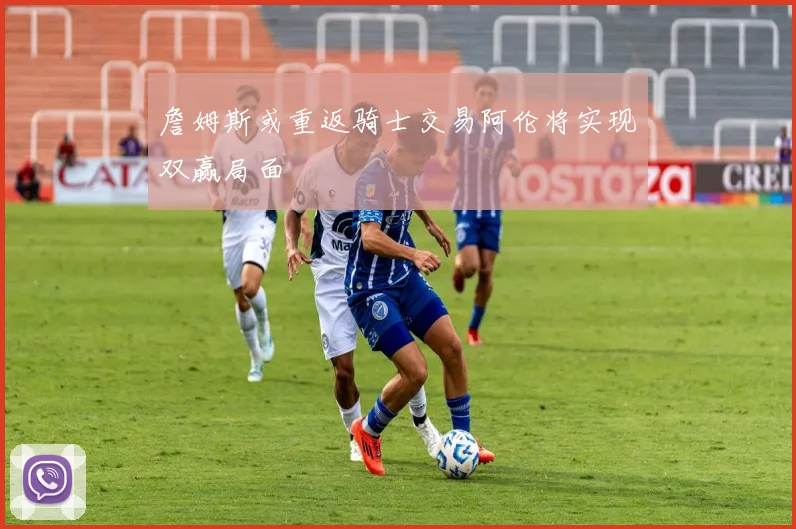 詹姆斯或重返骑士交易阿伦将实现双赢局面